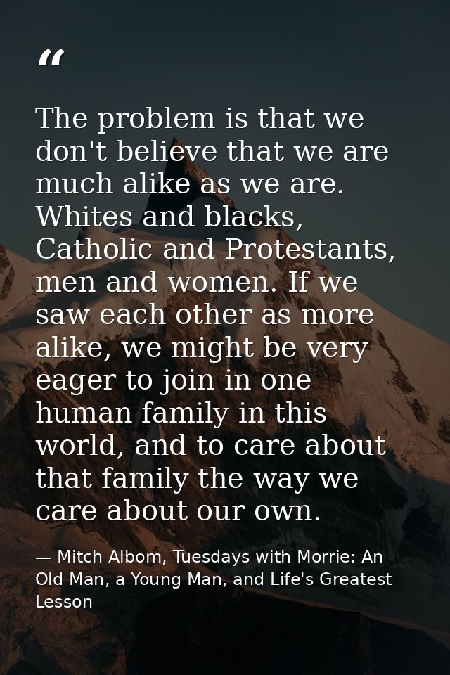 The problem is that we don't believe that we are much alike as we are. Whites and blacks, Catholic and Protestants, men  — Mitch Albom, Tuesdays with Morrie: An Old Man, a Young Man, and Life's Greatest Lesson