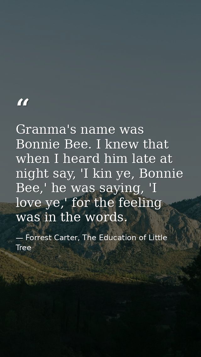 Granma's name was Bonnie Bee. I knew that when I heard him late at night say, 'I kin ye, Bonnie Bee,' he was saying, 'I  — Forrest Carter, The Education of Little Tree