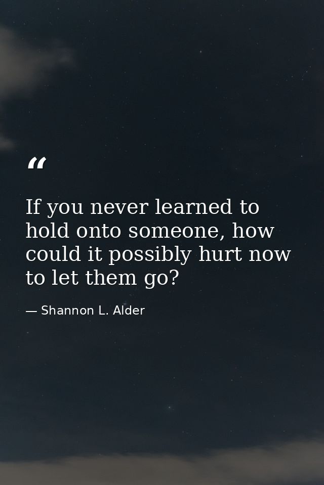 If you never learned to hold onto someone, how could it possibly hurt now to let them go? — Shannon L. Alder