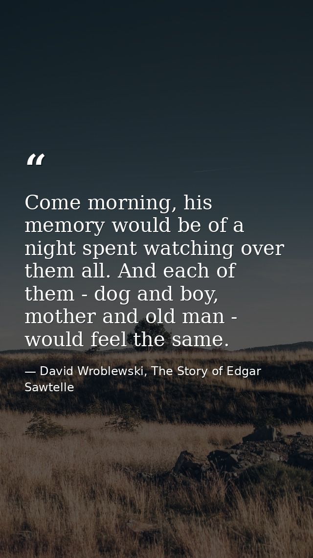 Come morning, his memory would be of a night spent watching over them all. And each of them - dog and boy, mother and ol — David Wroblewski, The Story of Edgar Sawtelle