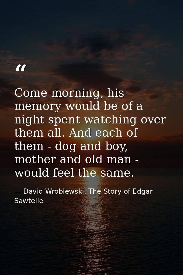 Come morning, his memory would be of a night spent watching over them all. And each of them - dog and boy, mother and ol — David Wroblewski, The Story of Edgar Sawtelle