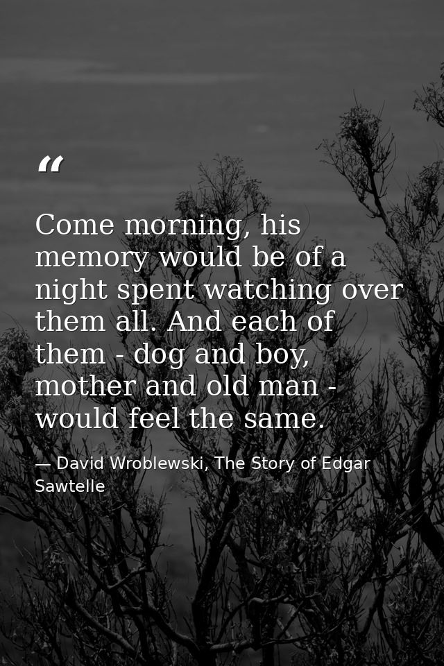 Come morning, his memory would be of a night spent watching over them all. And each of them - dog and boy, mother and ol — David Wroblewski, The Story of Edgar Sawtelle