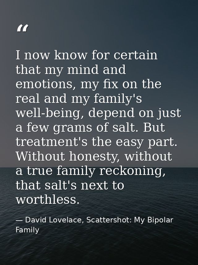 I now know for certain that my mind and emotions, my fix on the real and my family's well-being, depend on just a few gr — David Lovelace, Scattershot: My Bipolar Family