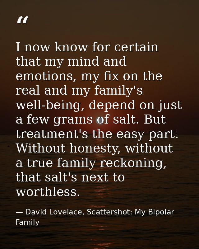I now know for certain that my mind and emotions, my fix on the real and my family's well-being, depend on just a few gr — David Lovelace, Scattershot: My Bipolar Family