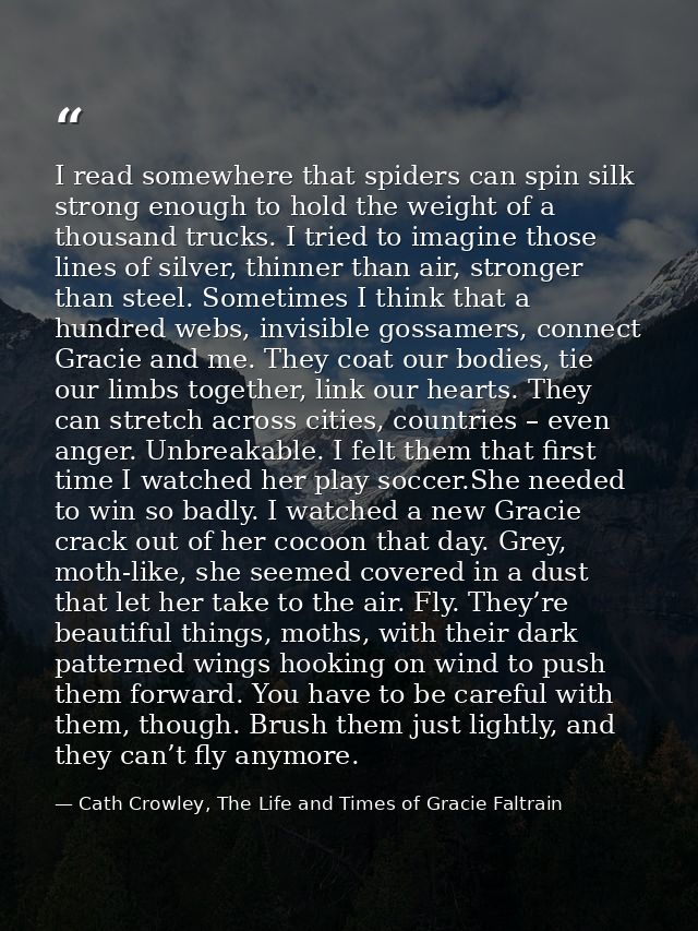 I read somewhere that spiders can spin silk strong enough to hold the weight of a thousand trucks. I tried to imagine th — Cath Crowley, The Life and Times of Gracie Faltrain