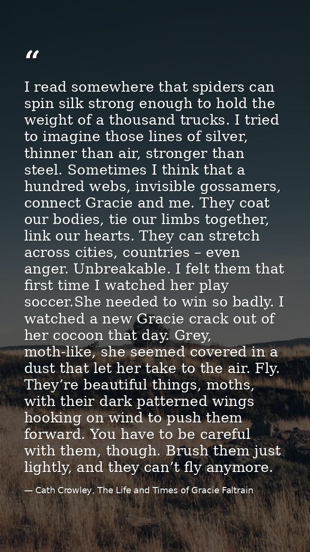 I read somewhere that spiders can spin silk strong enough to hold the weight of a thousand trucks. I tried to imagine th — Cath Crowley, The Life and Times of Gracie Faltrain