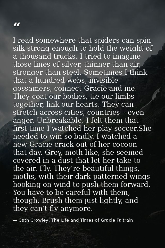 I read somewhere that spiders can spin silk strong enough to hold the weight of a thousand trucks. I tried to imagine th — Cath Crowley, The Life and Times of Gracie Faltrain