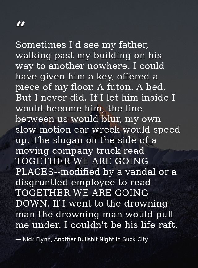 Sometimes I'd see my father, walking past my building on his way to another nowhere. I could have given him a key, offer — Nick Flynn, Another Bullshit Night in Suck City
