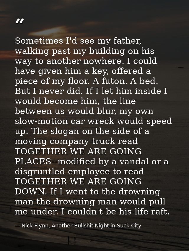 Sometimes I'd see my father, walking past my building on his way to another nowhere. I could have given him a key, offer — Nick Flynn, Another Bullshit Night in Suck City
