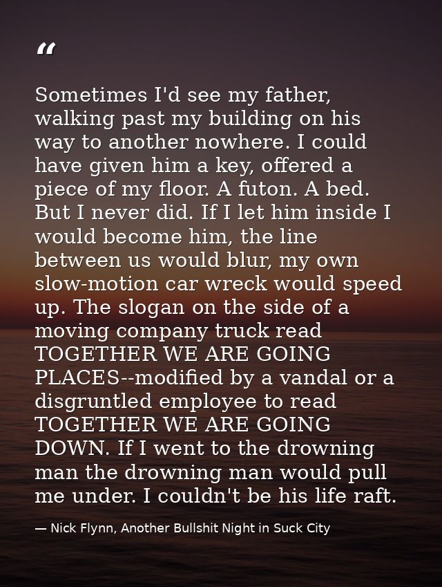 Sometimes I'd see my father, walking past my building on his way to another nowhere. I could have given him a key, offer — Nick Flynn, Another Bullshit Night in Suck City
