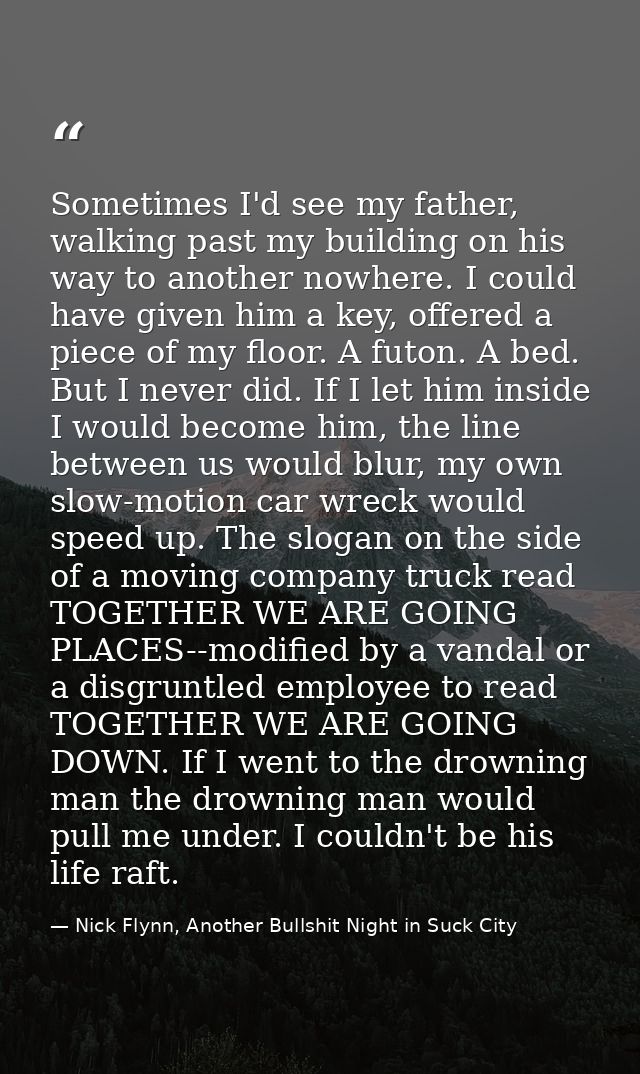 Sometimes I'd see my father, walking past my building on his way to another nowhere. I could have given him a key, offer — Nick Flynn, Another Bullshit Night in Suck City
