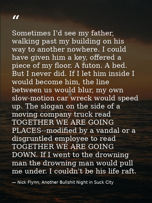 Sometimes I'd see my father, walking past my building on his way to another nowhere. I could have given him a key, offer — Nick Flynn, Another Bullshit Night in Suck City