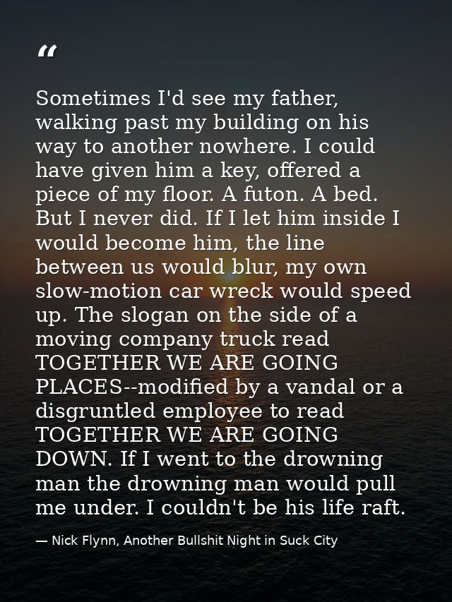 Sometimes I'd see my father, walking past my building on his way to another nowhere. I could have given him a key, offer — Nick Flynn, Another Bullshit Night in Suck City