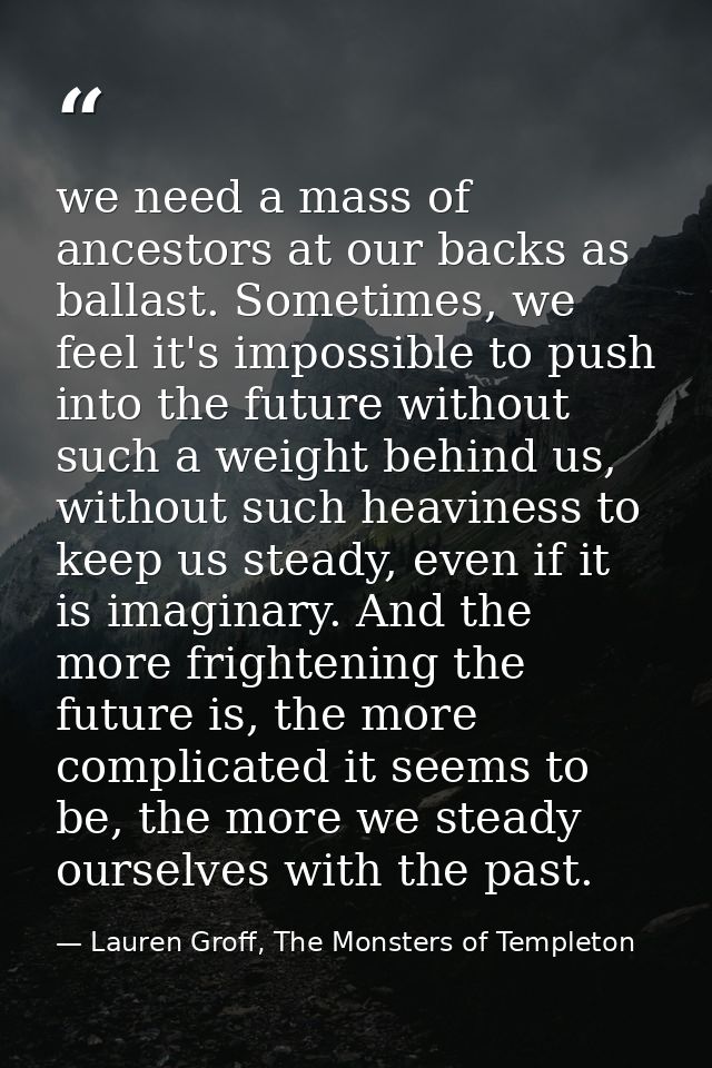 we need a mass of ancestors at our backs as ballast. Sometimes, we feel it's impossible to push into the future without  — Lauren Groff, The Monsters of Templeton