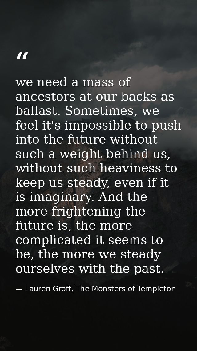 we need a mass of ancestors at our backs as ballast. Sometimes, we feel it's impossible to push into the future without  — Lauren Groff, The Monsters of Templeton