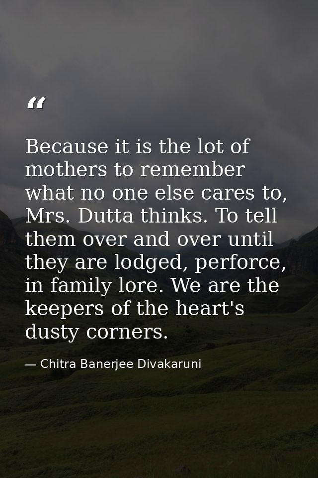Because it is the lot of mothers to remember what no one else cares to, Mrs. Dutta thinks. To tell them over and over un — Chitra Banerjee Divakaruni