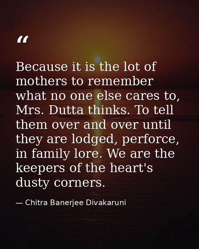 Because it is the lot of mothers to remember what no one else cares to, Mrs. Dutta thinks. To tell them over and over un — Chitra Banerjee Divakaruni