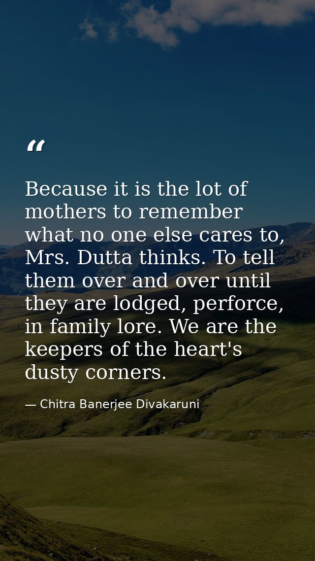 Because it is the lot of mothers to remember what no one else cares to, Mrs. Dutta thinks. To tell them over and over un — Chitra Banerjee Divakaruni
