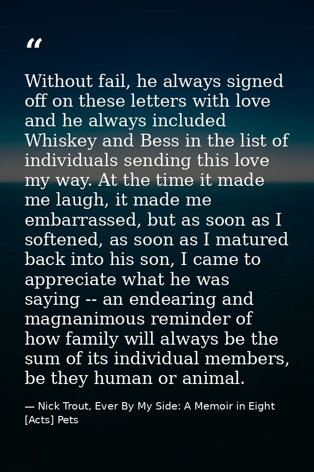 Without fail, he always signed off on these letters with love and he always included Whiskey and Bess in the list of ind — Nick Trout, Ever By My Side: A Memoir in Eight [Acts] Pets