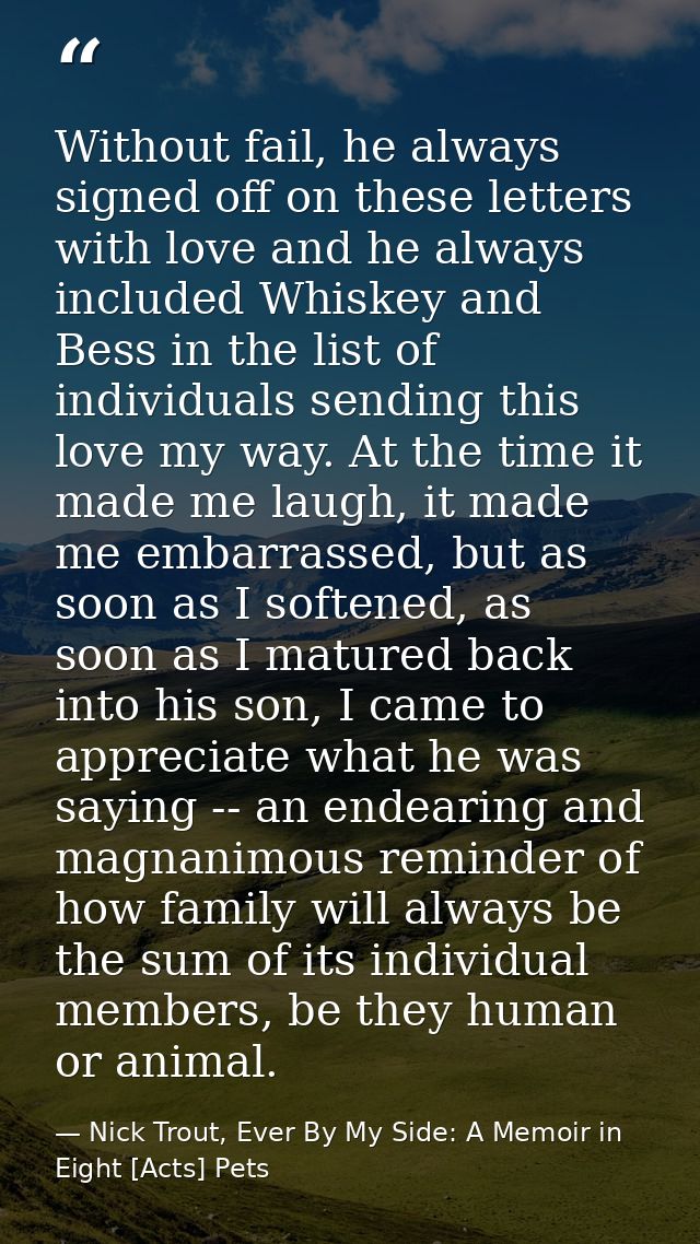 Without fail, he always signed off on these letters with love and he always included Whiskey and Bess in the list of ind — Nick Trout, Ever By My Side: A Memoir in Eight [Acts] Pets