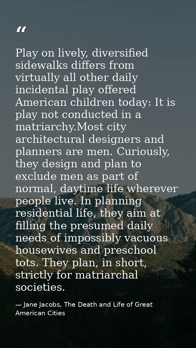 Play on lively, diversified sidewalks differs from virtually all other daily incidental play offered American children t — Jane Jacobs, The Death and Life of Great American Cities
