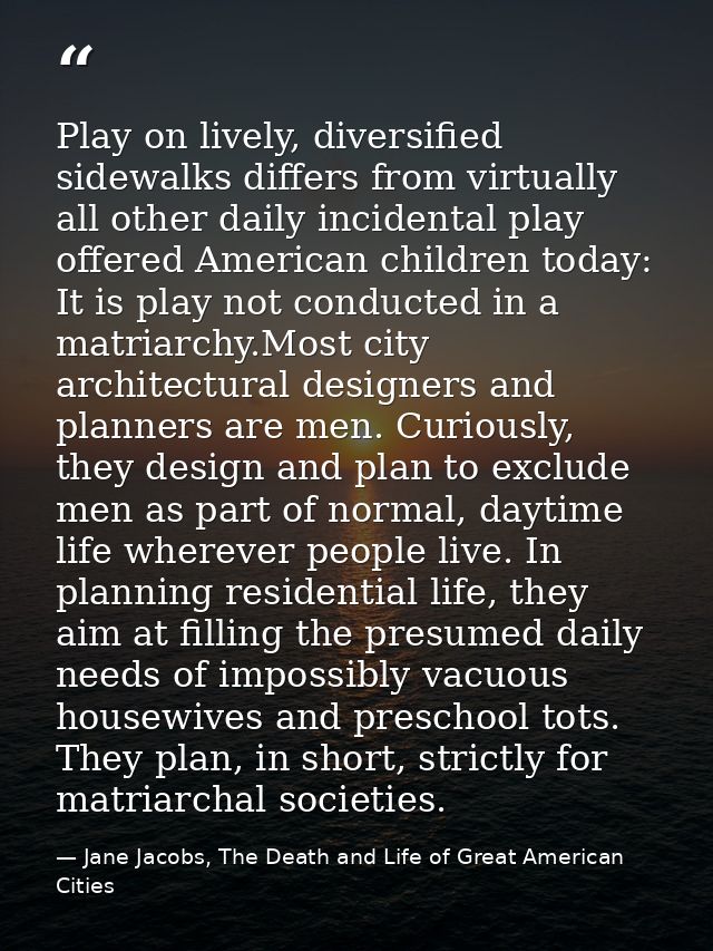 Play on lively, diversified sidewalks differs from virtually all other daily incidental play offered American children t — Jane Jacobs, The Death and Life of Great American Cities