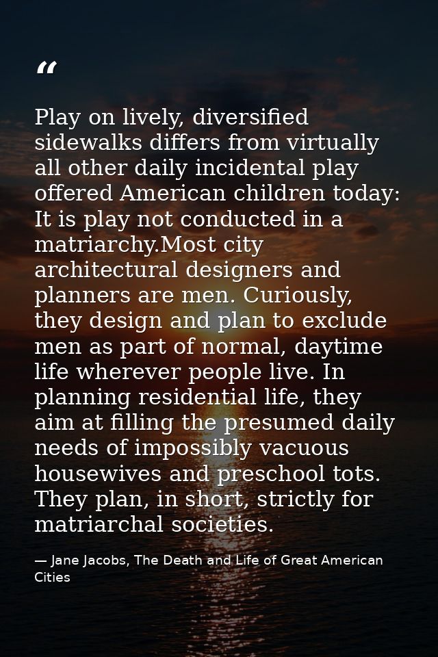 Play on lively, diversified sidewalks differs from virtually all other daily incidental play offered American children t — Jane Jacobs, The Death and Life of Great American Cities