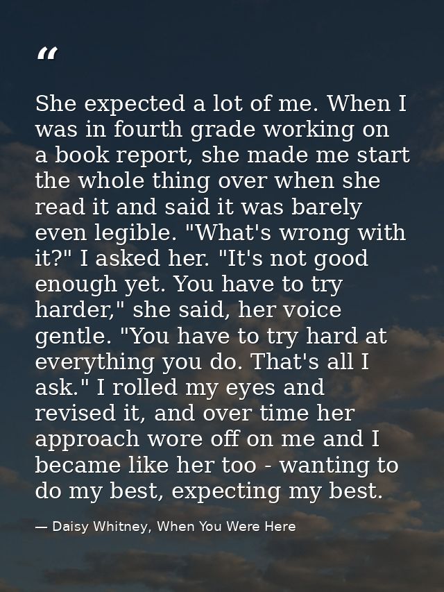 She expected a lot of me. When I was in fourth grade working on a book report, she made me start the whole thing over wh — Daisy Whitney, When You Were Here