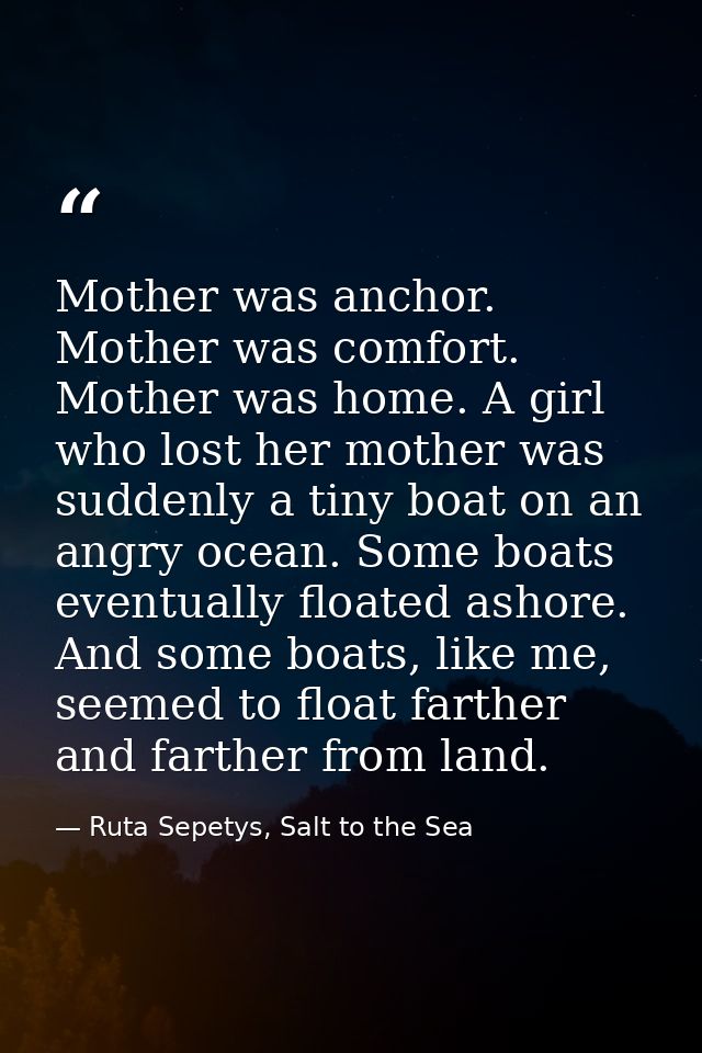 Mother was anchor. Mother was comfort. Mother was home. A girl who lost her mother was suddenly a tiny boat on an angry  — Ruta Sepetys, Salt to the Sea