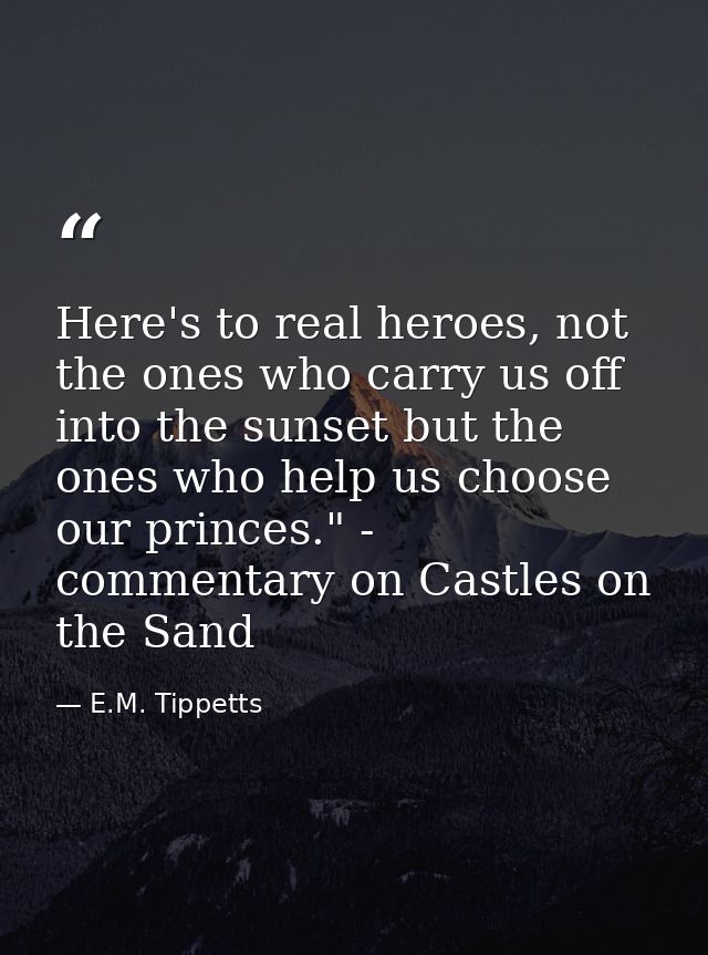 Here's to real heroes, not the ones who carry us off into the sunset but the ones who help us choose our princes." - com — E.M. Tippetts