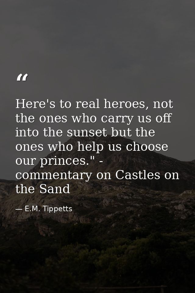 Here's to real heroes, not the ones who carry us off into the sunset but the ones who help us choose our princes." - com — E.M. Tippetts