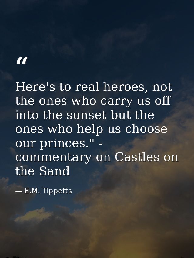 Here's to real heroes, not the ones who carry us off into the sunset but the ones who help us choose our princes." - com — E.M. Tippetts
