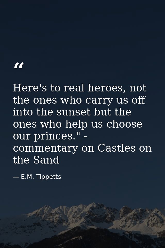 Here's to real heroes, not the ones who carry us off into the sunset but the ones who help us choose our princes." - com — E.M. Tippetts