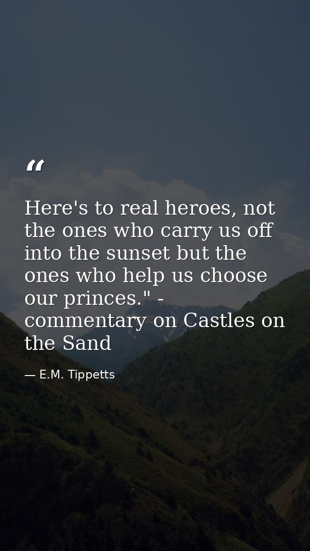Here's to real heroes, not the ones who carry us off into the sunset but the ones who help us choose our princes." - com — E.M. Tippetts