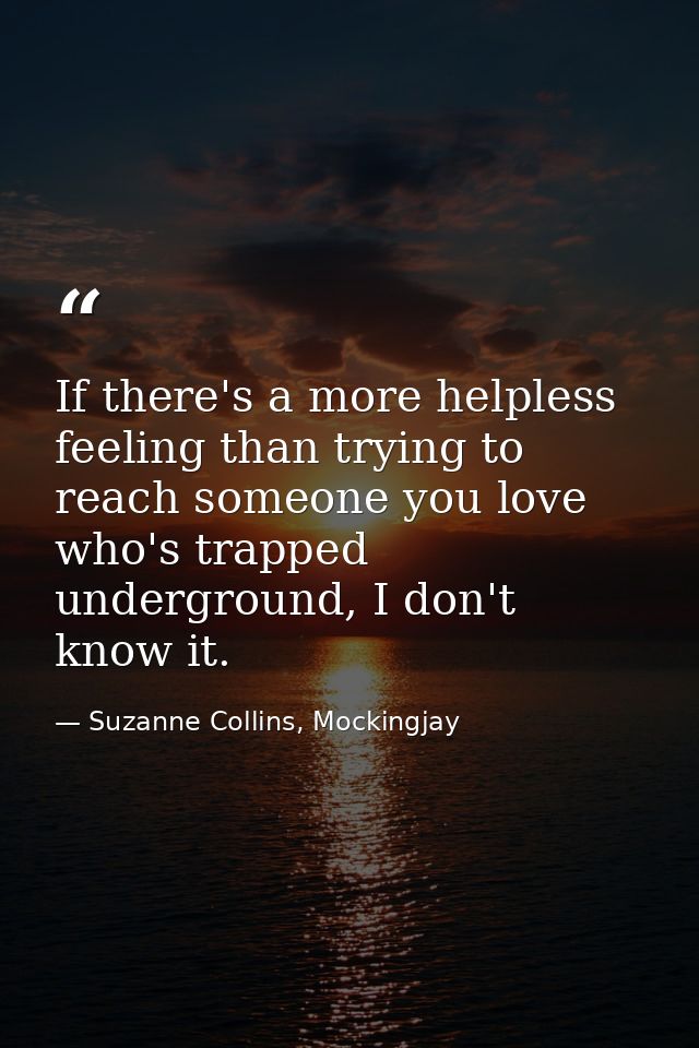 If there's a more helpless feeling than trying to reach someone you love who's trapped underground, I don't know it. — Suzanne Collins, Mockingjay