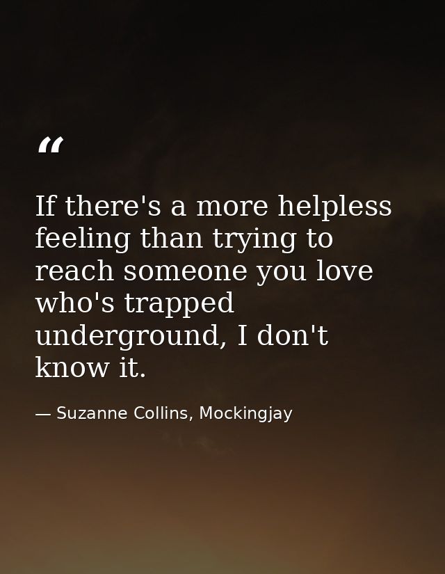 If there's a more helpless feeling than trying to reach someone you love who's trapped underground, I don't know it. — Suzanne Collins, Mockingjay