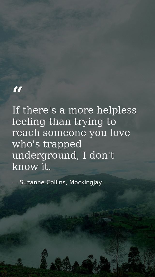 If there's a more helpless feeling than trying to reach someone you love who's trapped underground, I don't know it. — Suzanne Collins, Mockingjay