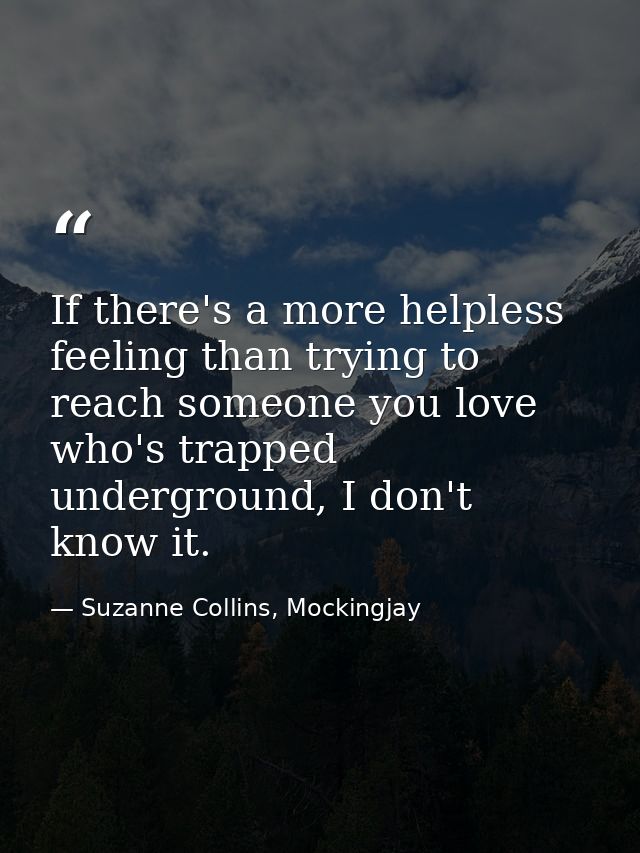 If there's a more helpless feeling than trying to reach someone you love who's trapped underground, I don't know it. — Suzanne Collins, Mockingjay