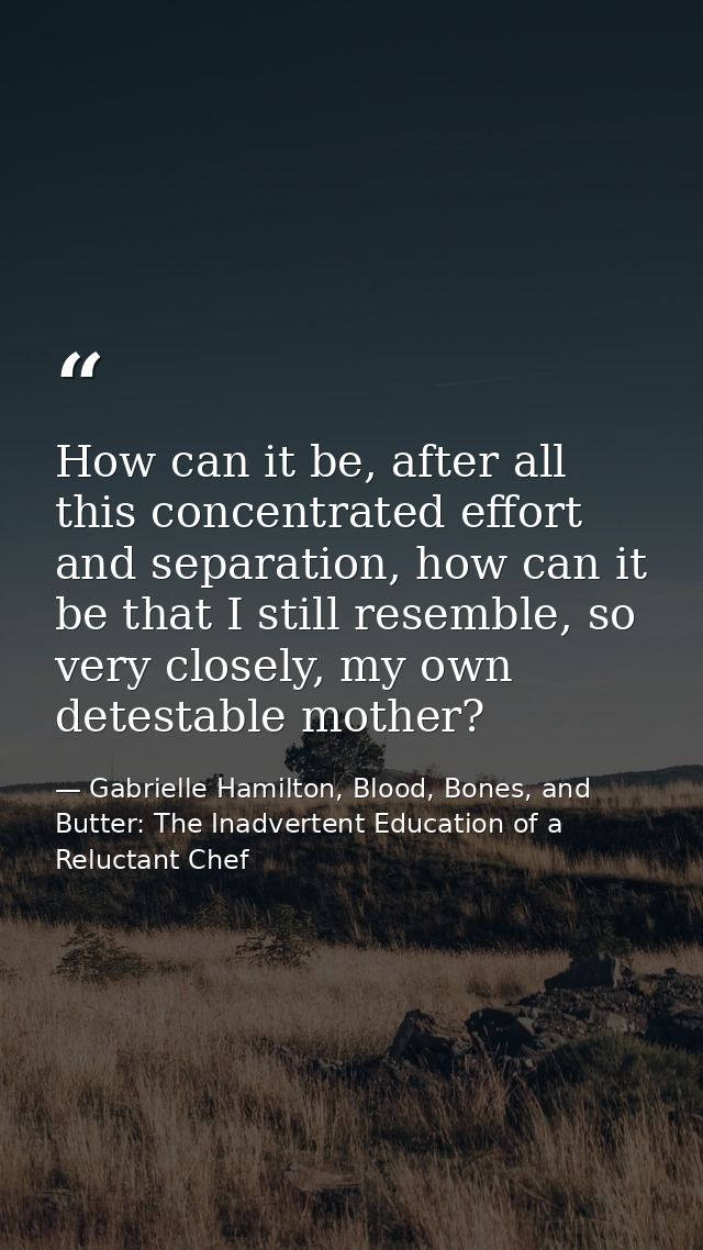How can it be, after all this concentrated effort and separation, how can it be that I still resemble, so very closely,  — Gabrielle Hamilton, Blood, Bones, and Butter: The Inadvertent Education of a Reluctant Chef