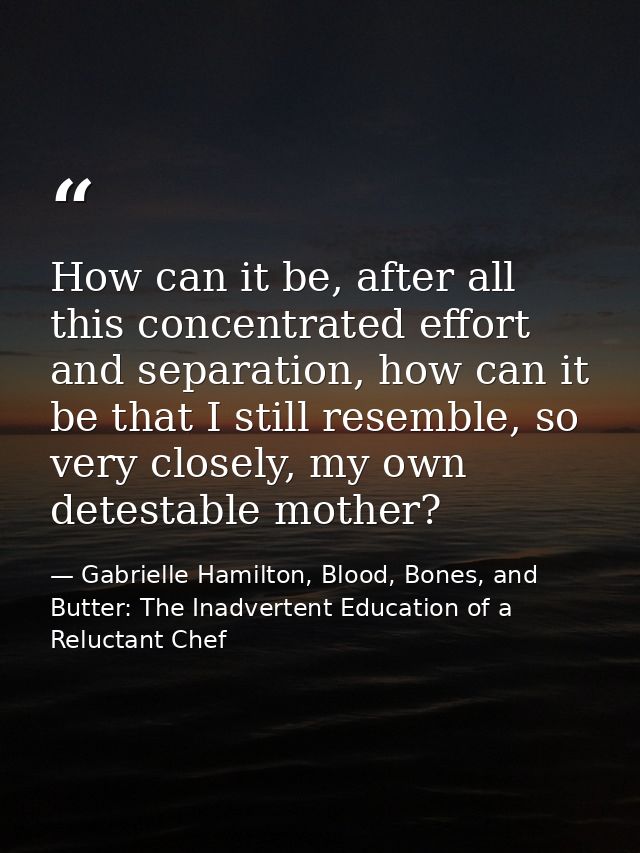 How can it be, after all this concentrated effort and separation, how can it be that I still resemble, so very closely,  — Gabrielle Hamilton, Blood, Bones, and Butter: The Inadvertent Education of a Reluctant Chef