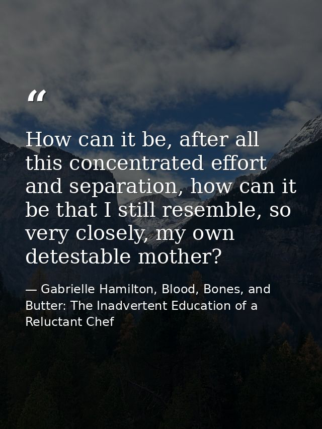 How can it be, after all this concentrated effort and separation, how can it be that I still resemble, so very closely,  — Gabrielle Hamilton, Blood, Bones, and Butter: The Inadvertent Education of a Reluctant Chef