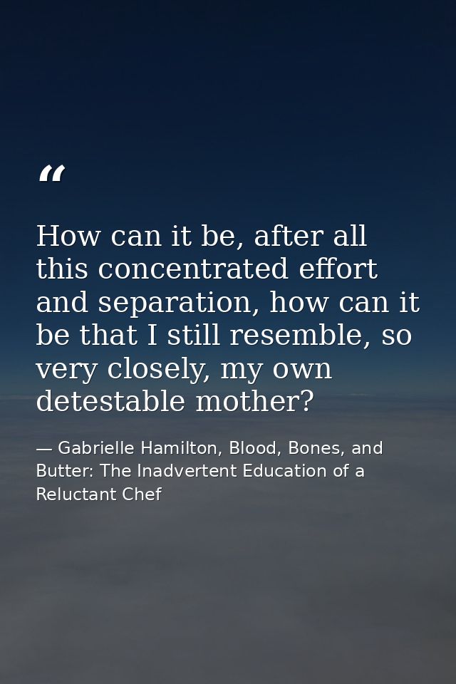 How can it be, after all this concentrated effort and separation, how can it be that I still resemble, so very closely,  — Gabrielle Hamilton, Blood, Bones, and Butter: The Inadvertent Education of a Reluctant Chef