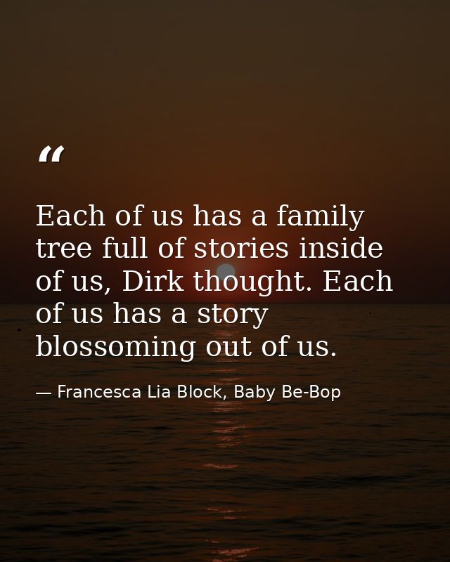 Each of us has a family tree full of stories inside of us, Dirk thought. Each of us has a story blossoming out of us. — Francesca Lia Block, Baby Be-Bop