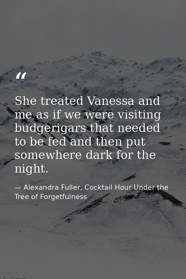 She treated Vanessa and me as if we were visiting budgerigars that needed to be fed and then put somewhere dark for the  — Alexandra Fuller, Cocktail Hour Under the Tree of Forgetfulness