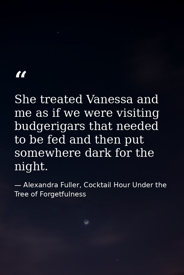 She treated Vanessa and me as if we were visiting budgerigars that needed to be fed and then put somewhere dark for the  — Alexandra Fuller, Cocktail Hour Under the Tree of Forgetfulness