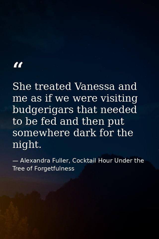 She treated Vanessa and me as if we were visiting budgerigars that needed to be fed and then put somewhere dark for the  — Alexandra Fuller, Cocktail Hour Under the Tree of Forgetfulness