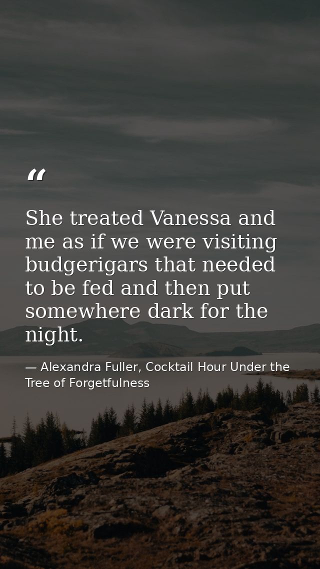 She treated Vanessa and me as if we were visiting budgerigars that needed to be fed and then put somewhere dark for the  — Alexandra Fuller, Cocktail Hour Under the Tree of Forgetfulness