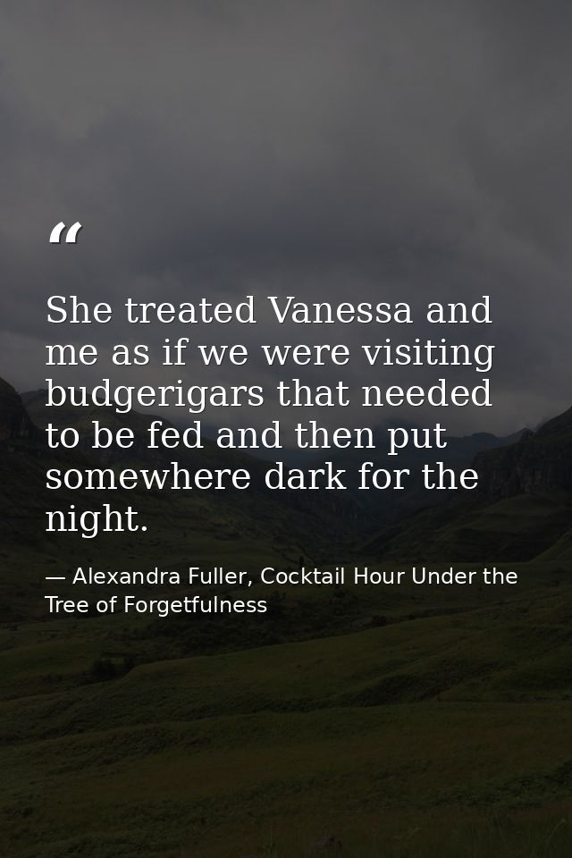 She treated Vanessa and me as if we were visiting budgerigars that needed to be fed and then put somewhere dark for the  — Alexandra Fuller, Cocktail Hour Under the Tree of Forgetfulness