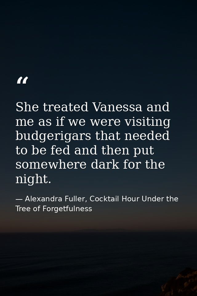 She treated Vanessa and me as if we were visiting budgerigars that needed to be fed and then put somewhere dark for the  — Alexandra Fuller, Cocktail Hour Under the Tree of Forgetfulness
