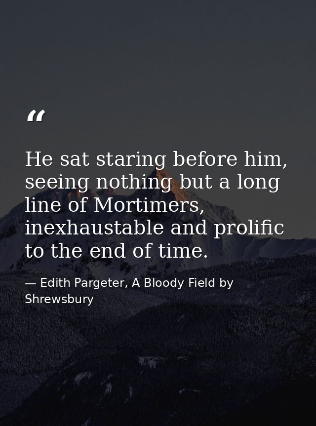 He sat staring before him, seeing nothing but a long line of Mortimers, inexhaustable and prolific to the end of time. — Edith Pargeter, A Bloody Field by Shrewsbury
